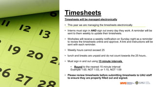 Timesheets
Timesheets will be managed electronically
• This year we are managing the timesheets electronically
• Interns must sign in AND sign out every day they work. A reminder will be
sent to them weekly to update their timesheets.
• Worksites will receive a weekly notification on Sunday night as a reminder
to review the timesheets online and approve. A link and instructions will be
sent with each reminder.
• Weekly hours cannot exceed 25
• lunch and breaks are unpaid and do not count towards the 25 hours..
• Must sign in and out using 15 minute intervals
• Round to the nearest 15 minute interval
Example 1:00, NOT 1:03, or 1:15, NOT 1:09
• Please review timesheets before submitting timesheets to UAU staff
to ensure they are properly filled out and signed.
 