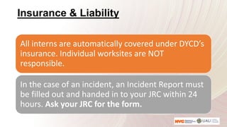 Insurance & Liability
All interns are automatically covered under DYCD’s
insurance. Individual worksites are NOT
responsible.
In the case of an incident, an Incident Report must
be filled out and handed in to your JRC within 24
hours. Ask your JRC for the form.
 