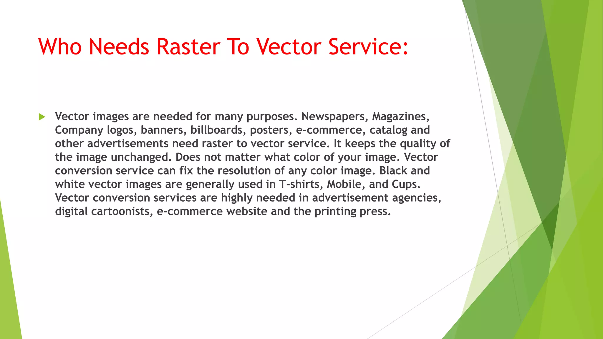 Who Needs Raster To Vector Service:
 Vector images are needed for many purposes. Newspapers, Magazines,
Company logos, banners, billboards, posters, e-commerce, catalog and
other advertisements need raster to vector service. It keeps the quality of
the image unchanged. Does not matter what color of your image. Vector
conversion service can fix the resolution of any color image. Black and
white vector images are generally used in T-shirts, Mobile, and Cups.
Vector conversion services are highly needed in advertisement agencies,
digital cartoonists, e-commerce website and the printing press.
 