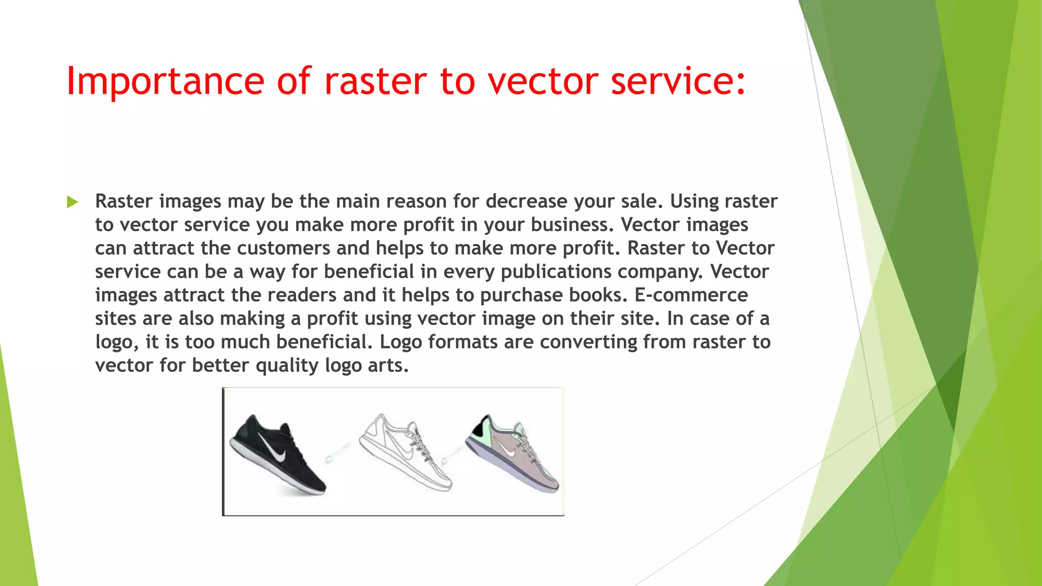 Importance of raster to vector service:
 Raster images may be the main reason for decrease your sale. Using raster
to vector service you make more profit in your business. Vector images
can attract the customers and helps to make more profit. Raster to Vector
service can be a way for beneficial in every publications company. Vector
images attract the readers and it helps to purchase books. E-commerce
sites are also making a profit using vector image on their site. In case of a
logo, it is too much beneficial. Logo formats are converting from raster to
vector for better quality logo arts.
 