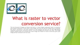 What is raster to vector
conversion service?
The two formats of images are Raster and Vector. A raster image is generally lower in resolution
and created using pixel. If you zoom in the image, you will see that the image pixel is breaking.
But Vector conversion is the best solution for this problem and also you can get high-quality
resolution using vector conversion service. It can be changed any format if you want. The image
quality collapse when you increase the raster image size. Raster to vector conversion gives your
image perfect resolution and nice look.
 