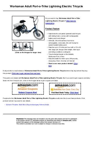 Worksman Adult Port-o-Trike Lightning Electric Tricycle



                                                              Do you want to buy Worksman Adult Port-o-Trike
                                                              Lightning Electric Tricycle ? Click here for
                                                              lowest price


                                                              Product Feature

                                                                • Hybrid electric and pedal operated adult tricycle
                                                                  with folding frame; comes with rechargeable
                                                                  battery pack and charger
                                                                • 600-watt, 36-volt brushless hub motor;
                                                                  rechargeable, removable, 36-volt/12-amp/hr,
                                                                  sealed leaded battery pack
                                                                • Reaches up to 15 miles per hour with a 15 to 30
                                                                  mile range per charge (rider weight, rider input
                  (Click on the images for larger view)           and riding conditions contingent)
                                                                • Tricycle design based on the foldable
                                                                  Worksman Port-o-Trike
                                                                • Recommended for riders up to 200 pounds,
                                                                  measuring 4 feet, 8 inches to 6 feet tall
                                                                • Want to see more product details? Click
                                                                  here


Everyone like to read reviews of Worksman Adult Port-o-Trike Lightning Electric Tricycle before they buy before they buy
this product. Click here to get reviews from real user.


This part is not related with Worksman Adult Port-o-Trike Lightning Electric Tricycle. But if you want to get coupons and daily
deals info from Amazon.com, click on the images below to get coupons and deals.




People who like Worksman Adult Port-o-Trike Lightning Electric Tricycle usually also like to see these products. Click
product names if you want to see details.

  • Schwinn Thrasher Adult Micro Bicycle black/grey Helmet (Adult)
 