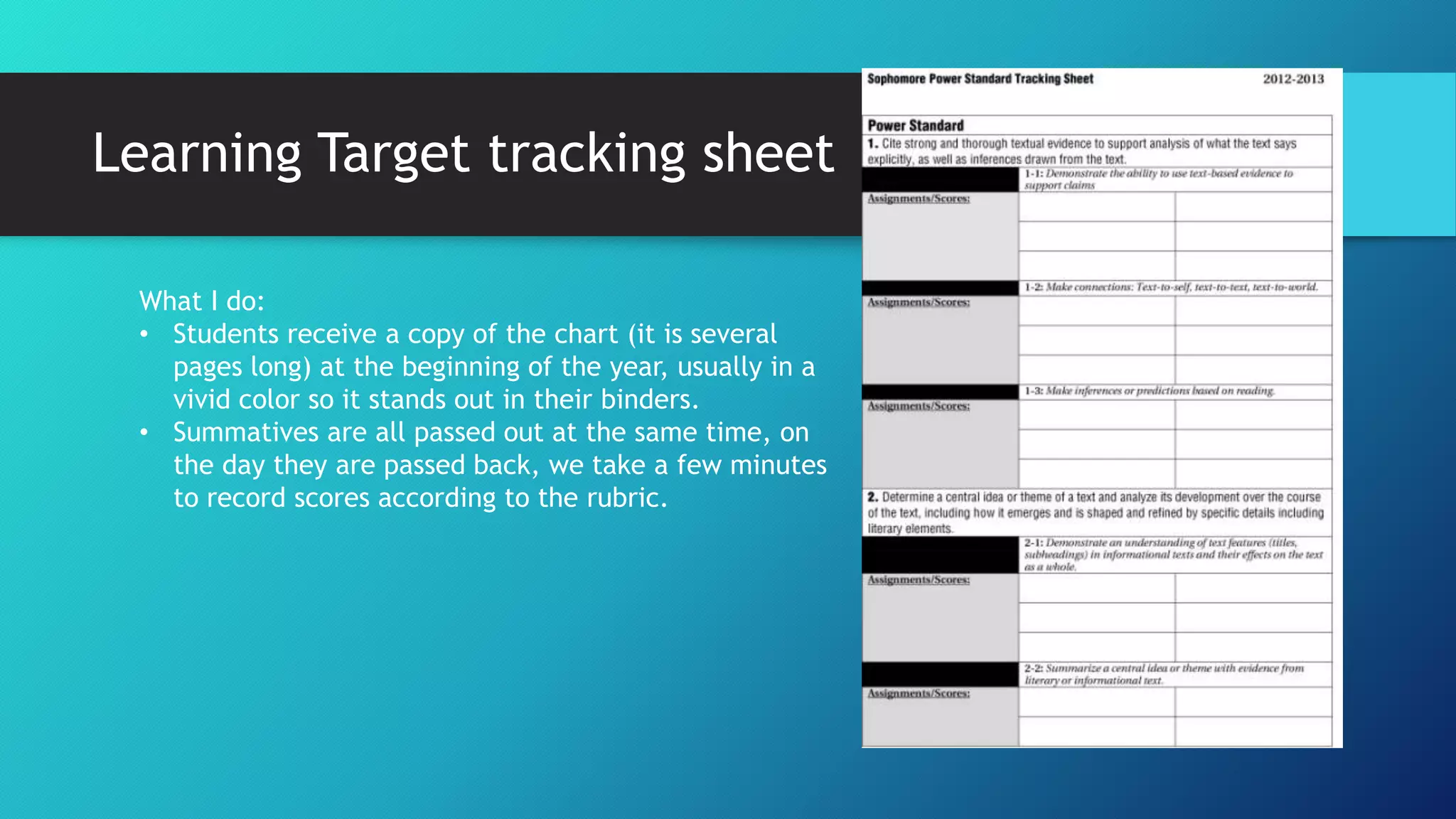 Learning Target tracking sheet
What I do:
• Students receive a copy of the chart (it is several
pages long) at the beginning of the year, usually in a
vivid color so it stands out in their binders.
• Summatives are all passed out at the same time, on
the day they are passed back, we take a few minutes
to record scores according to the rubric.
 