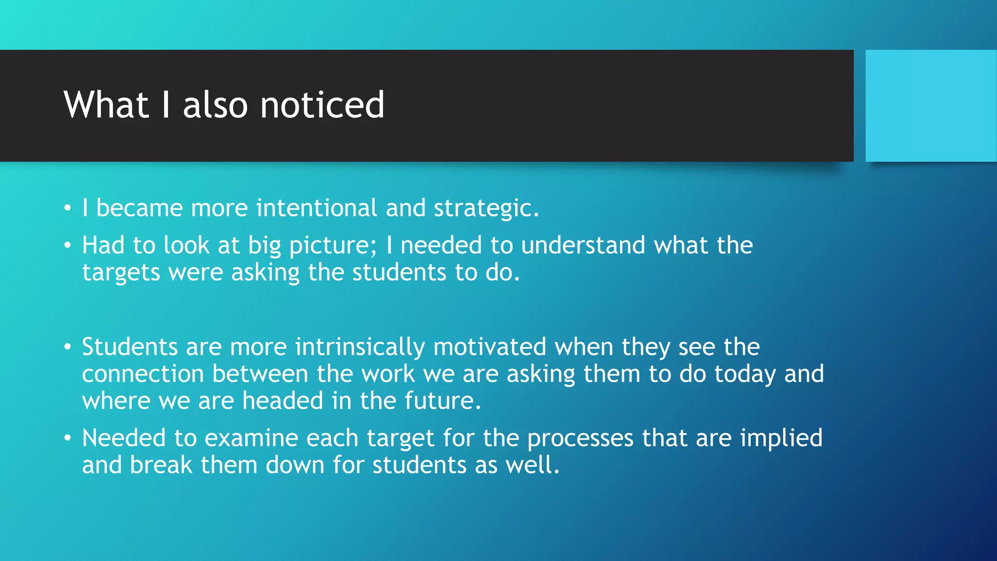 What I also noticed
• I became more intentional and strategic.
• Had to look at big picture; I needed to understand what the
targets were asking the students to do.
• Students are more intrinsically motivated when they see the
connection between the work we are asking them to do today and
where we are headed in the future.
• Needed to examine each target for the processes that are implied
and break them down for students as well.
 