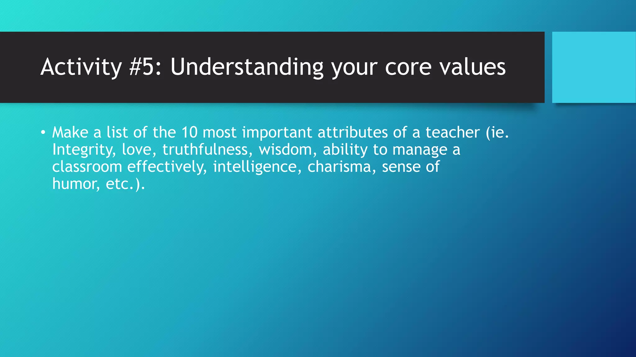 Activity #5: Understanding your core values
• Make a list of the 10 most important attributes of a teacher (ie.
Integrity, love, truthfulness, wisdom, ability to manage a
classroom effectively, intelligence, charisma, sense of
humor, etc.).
 
