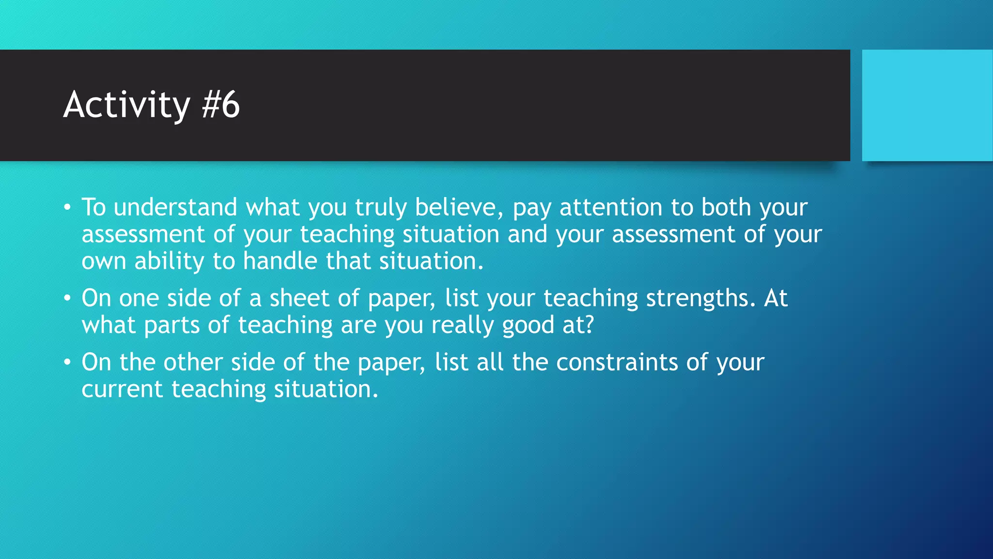 Activity #6
• To understand what you truly believe, pay attention to both your
assessment of your teaching situation and your assessment of your
own ability to handle that situation.
• On one side of a sheet of paper, list your teaching strengths. At
what parts of teaching are you really good at?
• On the other side of the paper, list all the constraints of your
current teaching situation.
 