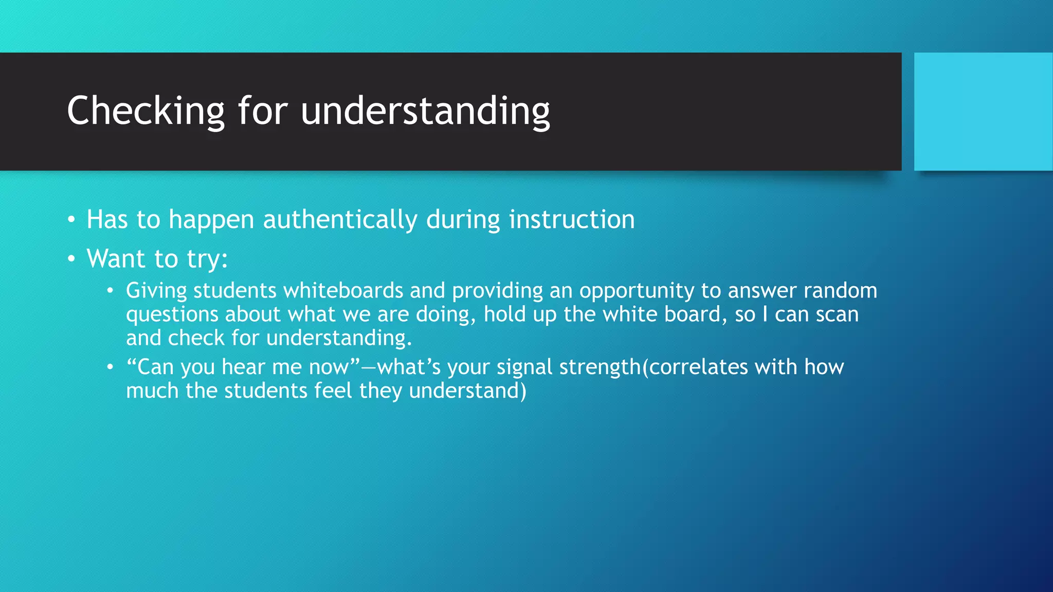 Checking for understanding
• Has to happen authentically during instruction
• Want to try:
• Giving students whiteboards and providing an opportunity to answer random
questions about what we are doing, hold up the white board, so I can scan
and check for understanding.
• “Can you hear me now”—what’s your signal strength(correlates with how
much the students feel they understand)
 