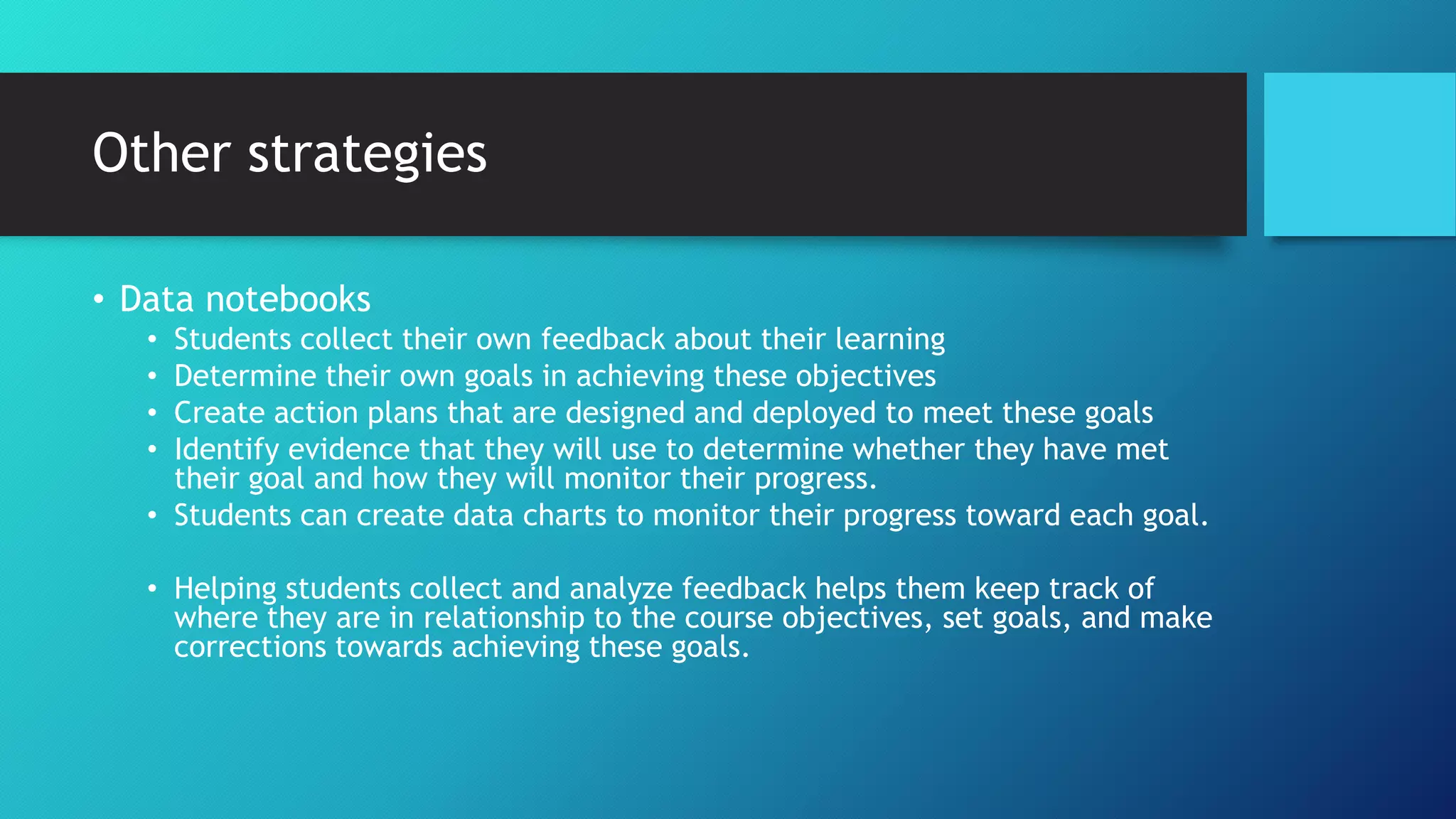Other strategies
• Data notebooks
• Students collect their own feedback about their learning
• Determine their own goals in achieving these objectives
• Create action plans that are designed and deployed to meet these goals
• Identify evidence that they will use to determine whether they have met
their goal and how they will monitor their progress.
• Students can create data charts to monitor their progress toward each goal.
• Helping students collect and analyze feedback helps them keep track of
where they are in relationship to the course objectives, set goals, and make
corrections towards achieving these goals.
 