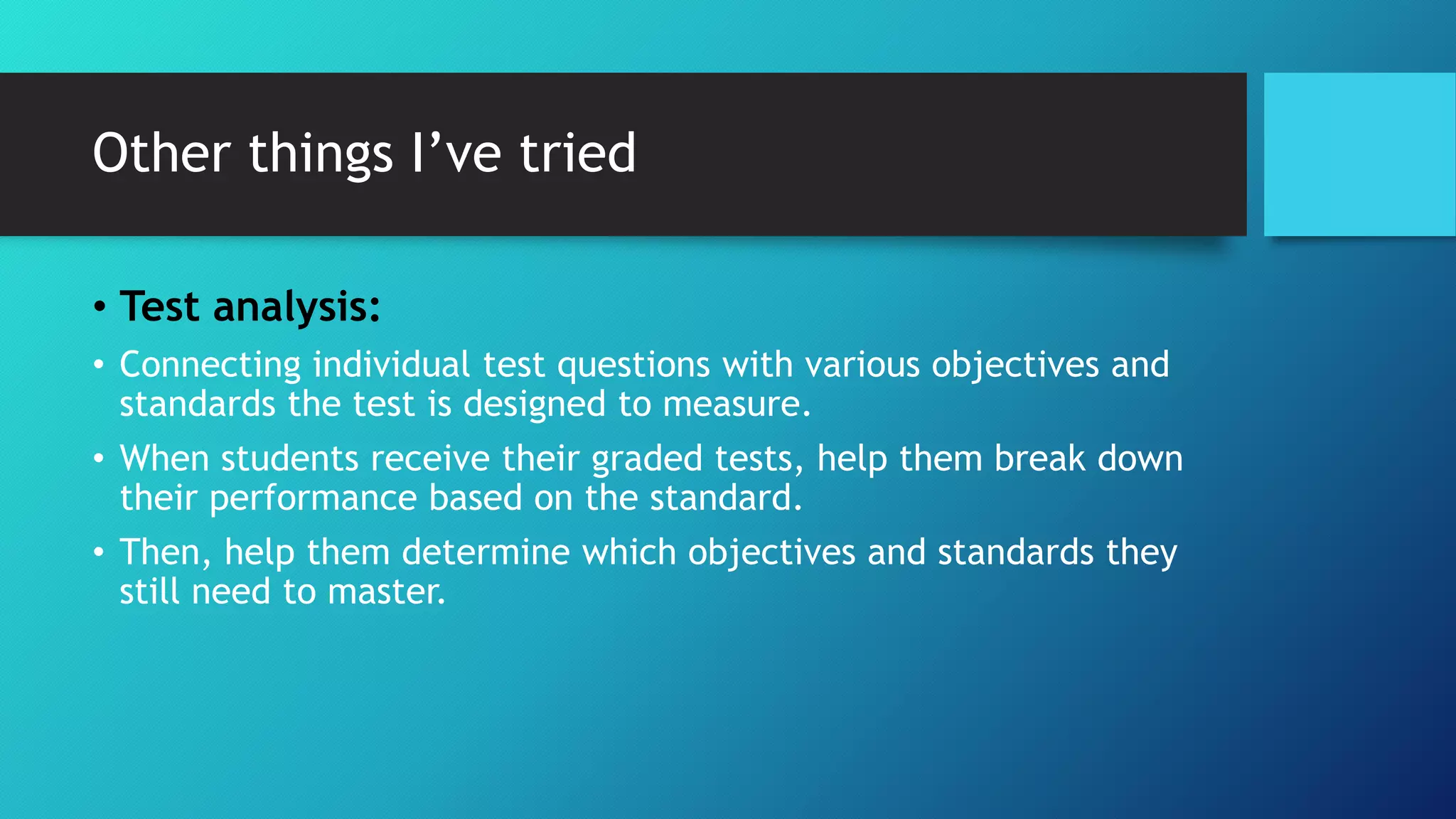 Other things I’ve tried
• Test analysis:
• Connecting individual test questions with various objectives and
standards the test is designed to measure.
• When students receive their graded tests, help them break down
their performance based on the standard.
• Then, help them determine which objectives and standards they
still need to master.
 