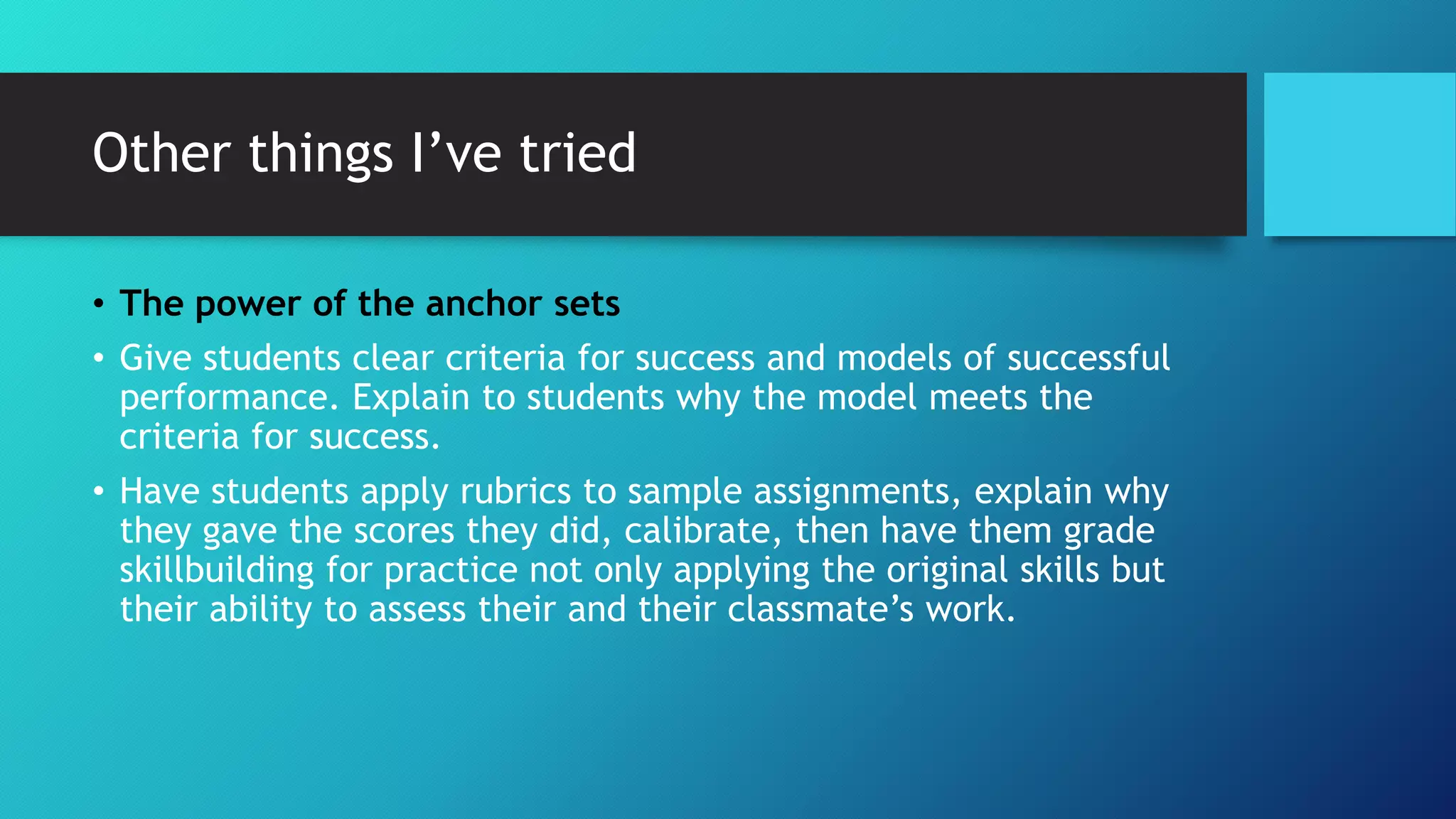 Other things I’ve tried
• The power of the anchor sets
• Give students clear criteria for success and models of successful
performance. Explain to students why the model meets the
criteria for success.
• Have students apply rubrics to sample assignments, explain why
they gave the scores they did, calibrate, then have them grade
skillbuilding for practice not only applying the original skills but
their ability to assess their and their classmate’s work.
 