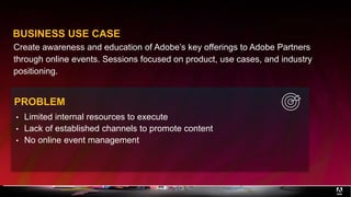 Create awareness and education of Adobe’s key offerings to Adobe Partners
through online events. Sessions focused on product, use cases, and industry
positioning.
BUSINESS USE CASE
• Limited internal resources to execute
• Lack of established channels to promote content
• No online event management
PROBLEM
 