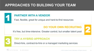 16© 2018 Crawford Group & Attendease. All Rights Reserved.
APPROACHES TO BUILDING YOUR TEAM
PARTNER WITH A VENDOR
Fast, flexible, great for unique and hard-to-find resources1
DO YOUR OWN RECRUITING
It’s free, but time-intensive. Greater control, but smaller talent pool 2
TRY A HYBRID APPROACH
Direct-hire, contract-to-hire or a managed marketing services3
 