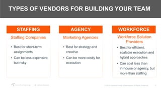 17© 2018 Crawford Group & Attendease. All Rights Reserved.
TYPES OF VENDORS FOR BUILDING YOUR TEAM
Staffing Companies
• Best for short-term
assignments
• Can be less expensive,
but risky
Marketing Agencies
• Best for strategy and
creative
• Can be more costly for
execution
Workforce Solution
Providers
• Best for efficient,
scalable execution and
hybrid approaches
• Can cost less than
in-house or agency, but
more than staffing
STAFFING AGENCY WORKFORCE
 