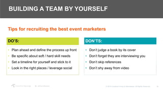18© 2018 Crawford Group & Attendease. All Rights Reserved.
BUILDING A TEAM BY YOURSELF
DO’S:
• Plan ahead and define the process up front
• Be specific about soft / hard skill needs
• Set a timeline for yourself and stick to it
• Look in the right places / leverage social
• Don’t judge a book by its cover
• Don’t forget they are interviewing you
• Don’t skip references
• Don’t shy away from video
DON’TS:
Tips for recruiting the best event marketers
 