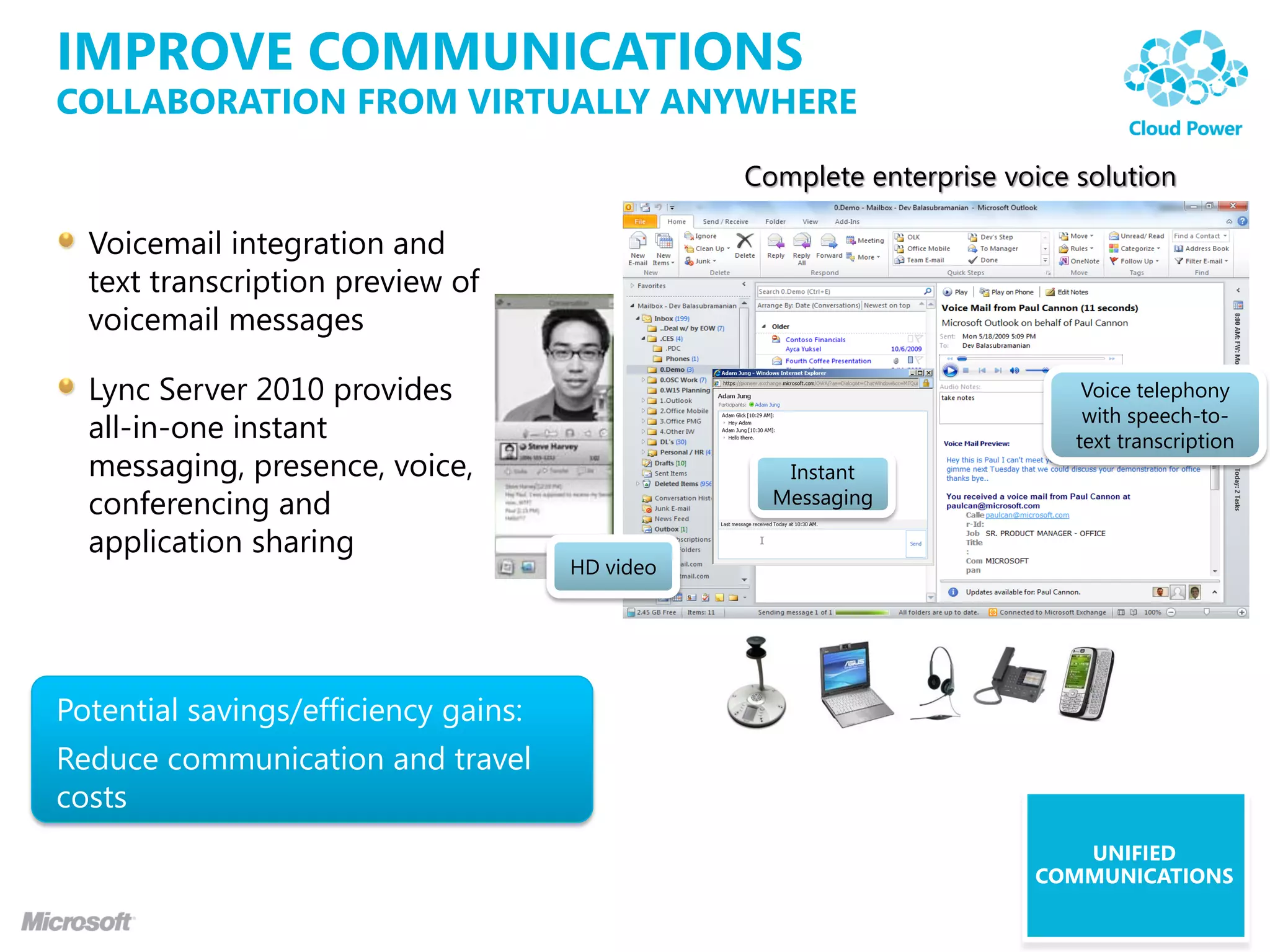 IMPROVE COMMUNICATIONS
COLLABORATION FROM VIRTUALLY ANYWHERE

                                                 Complete enterprise voice solution

  Voicemail integration and
  text transcription preview of
  voicemail messages

  Lync Server 2010 provides                                                 Voice telephony
                                                                            with speech-to-
  all-in-one instant                                                       text transcription
  messaging, presence, voice,                       Instant
  conferencing and                                 Messaging

  application sharing
                                      HD video




Potential savings/efficiency gains:
Reduce communication and travel
costs
                                                                          UNIFIED
                                                                       COMMUNICATIONS
 