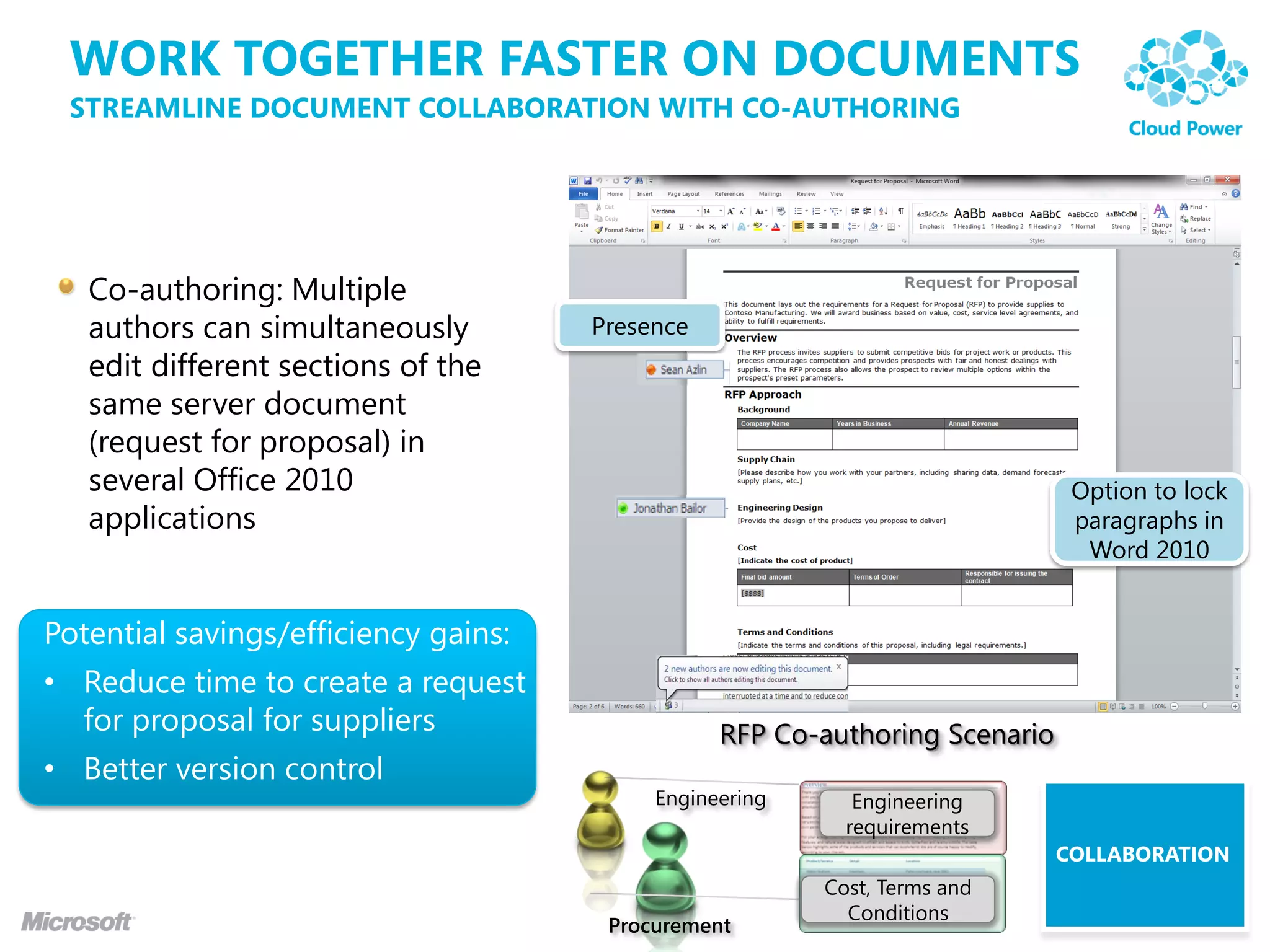 WORK TOGETHER FASTER ON DOCUMENTS
 STREAMLINE DOCUMENT COLLABORATION WITH CO-AUTHORING




   Co-authoring: Multiple
   authors can simultaneously         Presence
   edit different sections of the
   same server document
   (request for proposal) in
   several Office 2010                                                        Option to lock
   applications                                                               paragraphs in
                                                                               Word 2010


Potential savings/efficiency gains:
• Reduce time to create a request
  for proposal for suppliers                     RFP Co-authoring Scenario
• Better version control
                                           Engineering      Engineering
                                                           requirements
                                                                             COLLABORATION
                                                         Cost, Terms and
                                                           Conditions
                                       Procurement
 