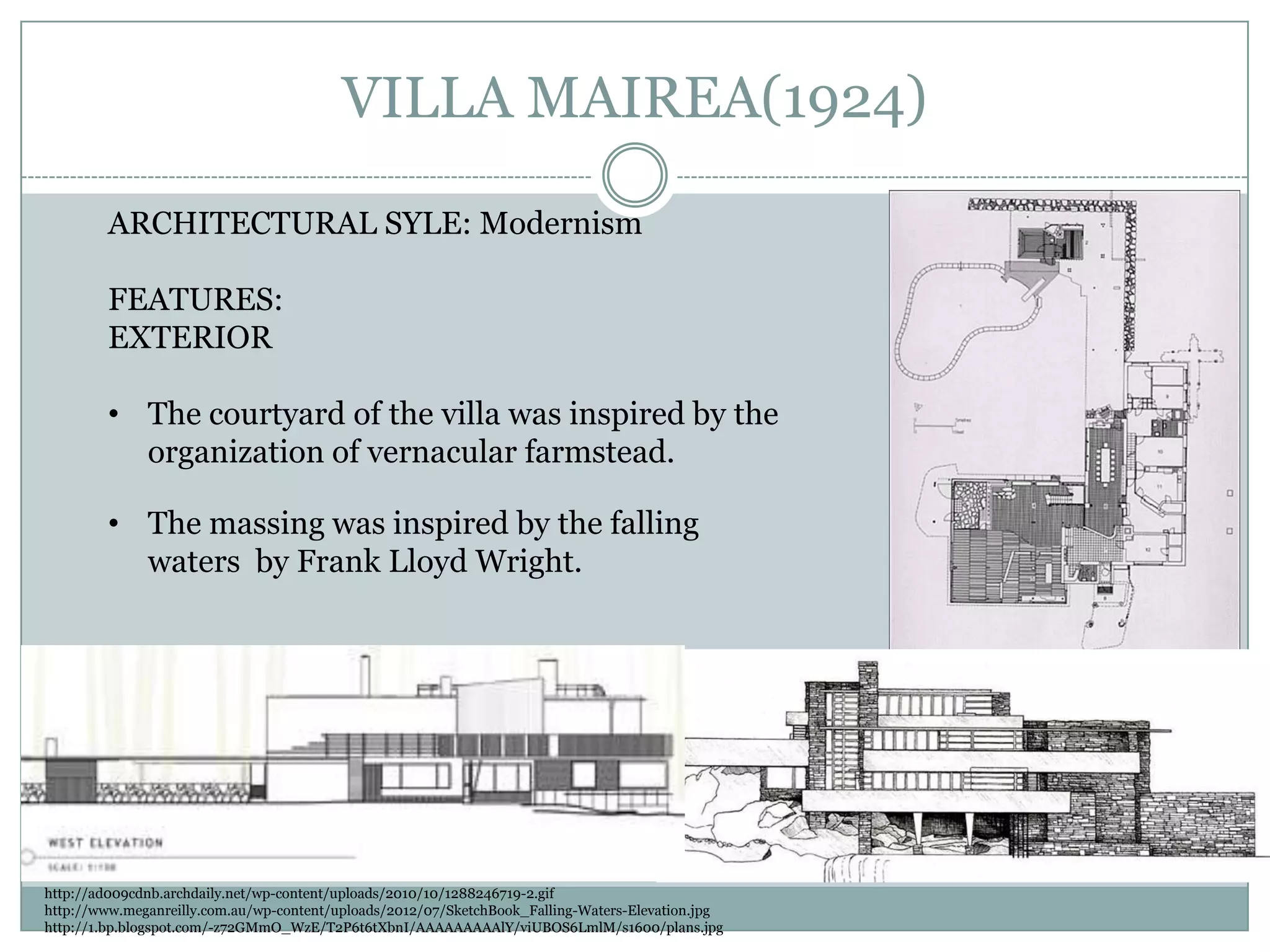 VILLA MAIREA(1924)
ARCHITECTURAL SYLE: Modernism
FEATURES:
EXTERIOR
• The courtyard of the villa was inspired by the
organization of vernacular farmstead.
• The massing was inspired by the falling
waters by Frank Lloyd Wright.
http://ad009cdnb.archdaily.net/wp-content/uploads/2010/10/1288246719-2.gif
http://www.meganreilly.com.au/wp-content/uploads/2012/07/SketchBook_Falling-Waters-Elevation.jpg
http://1.bp.blogspot.com/-z72GMmO_WzE/T2P6t6tXbnI/AAAAAAAAAlY/viUBOS6LmlM/s1600/plans.jpg
 