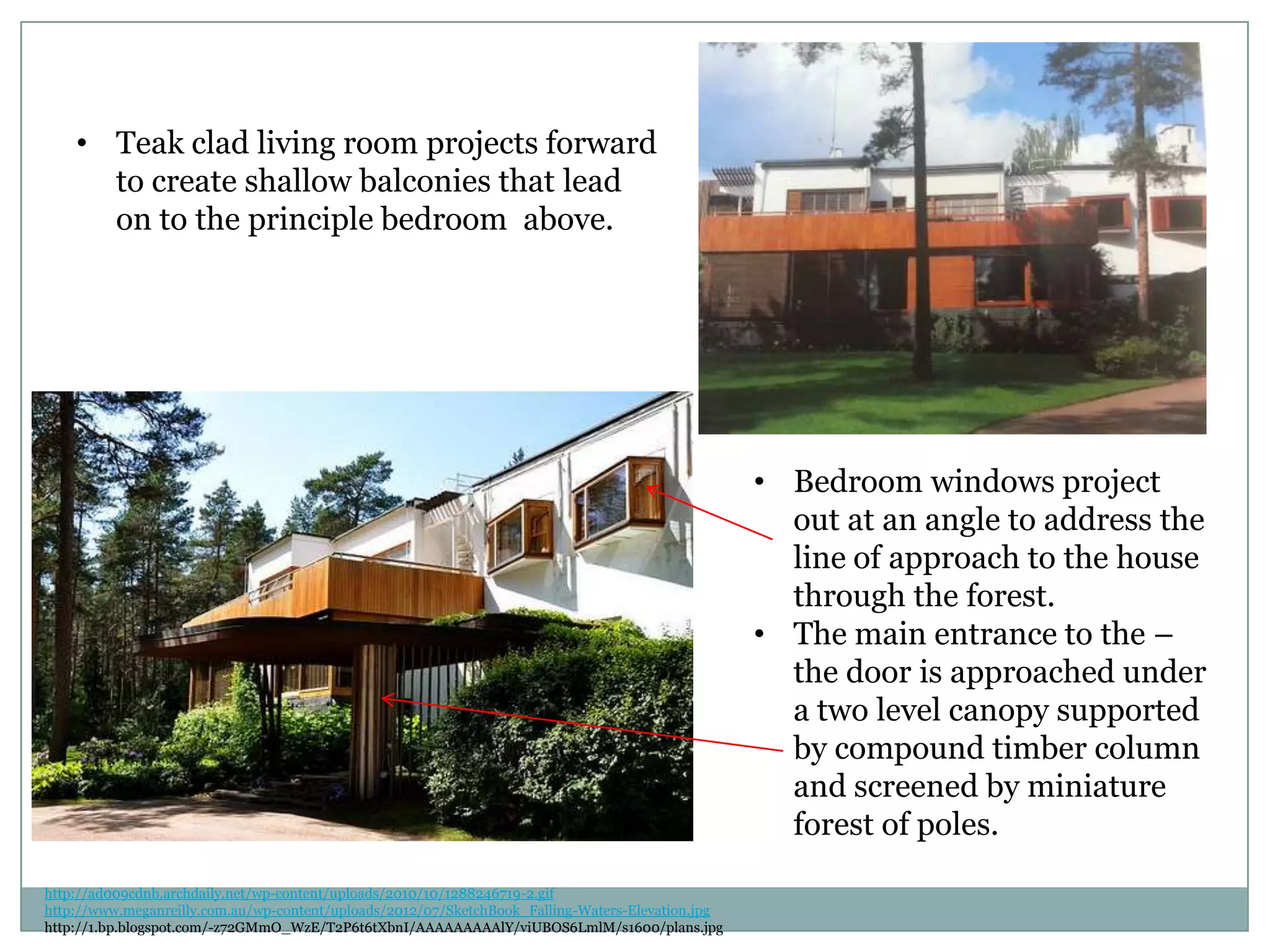 • Teak clad living room projects forward
to create shallow balconies that lead
on to the principle bedroom above.
• Bedroom windows project
out at an angle to address the
line of approach to the house
through the forest.
• The main entrance to the –
the door is approached under
a two level canopy supported
by compound timber column
and screened by miniature
forest of poles.
http://ad009cdnb.archdaily.net/wp-content/uploads/2010/10/1288246719-2.gif
http://www.meganreilly.com.au/wp-content/uploads/2012/07/SketchBook_Falling-Waters-Elevation.jpg
http://1.bp.blogspot.com/-z72GMmO_WzE/T2P6t6tXbnI/AAAAAAAAAlY/viUBOS6LmlM/s1600/plans.jpg
 