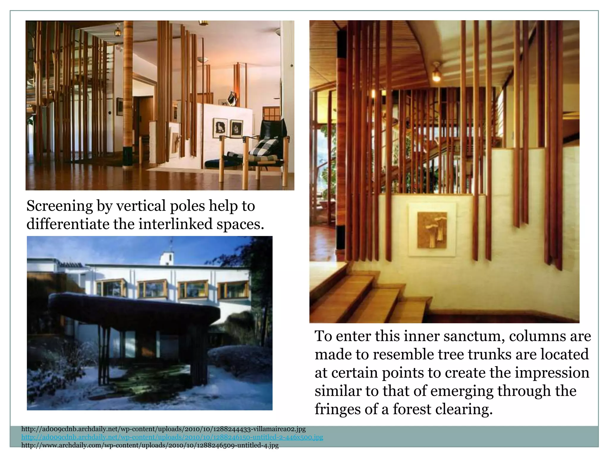 Screening by vertical poles help to
differentiate the interlinked spaces.
http://ad009cdnb.archdaily.net/wp-content/uploads/2010/10/1288244433-villamairea02.jpg
http://ad009cdnb.archdaily.net/wp-content/uploads/2010/10/1288246150-untitled-2-446x500.jpg
http://www.archdaily.com/wp-content/uploads/2010/10/1288246509-untitled-4.jpg
To enter this inner sanctum, columns are
made to resemble tree trunks are located
at certain points to create the impression
similar to that of emerging through the
fringes of a forest clearing.
 