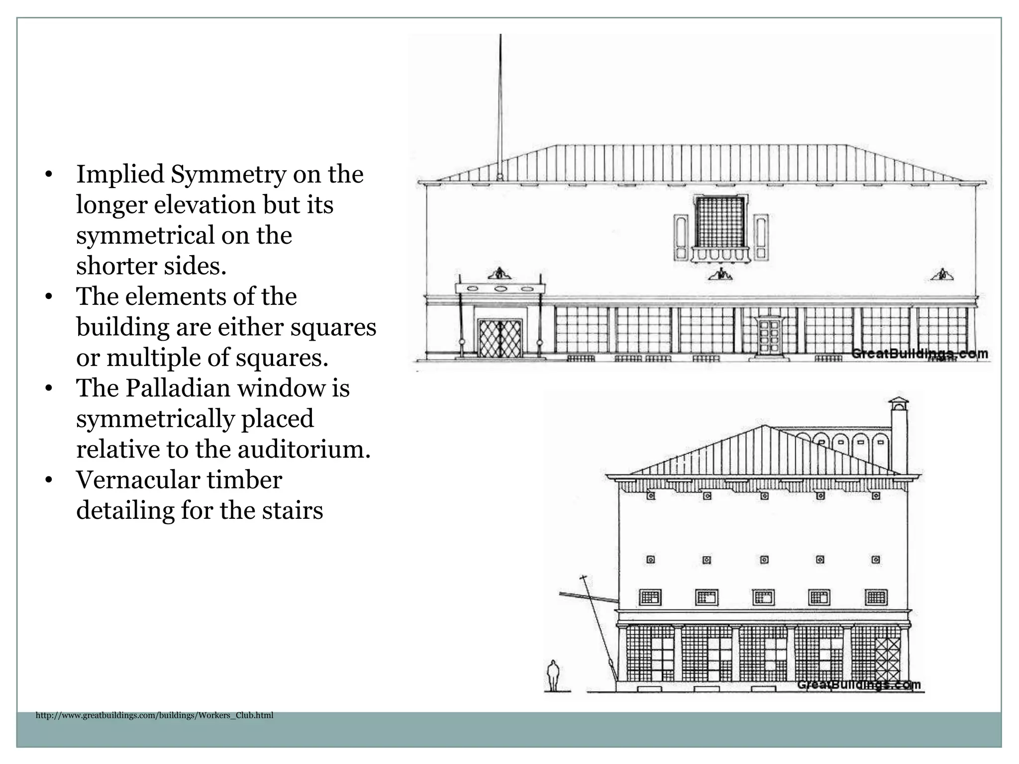 • Implied Symmetry on the
longer elevation but its
symmetrical on the
shorter sides.
• The elements of the
building are either squares
or multiple of squares.
• The Palladian window is
symmetrically placed
relative to the auditorium.
• Vernacular timber
detailing for the stairs
http://www.greatbuildings.com/buildings/Workers_Club.html
 