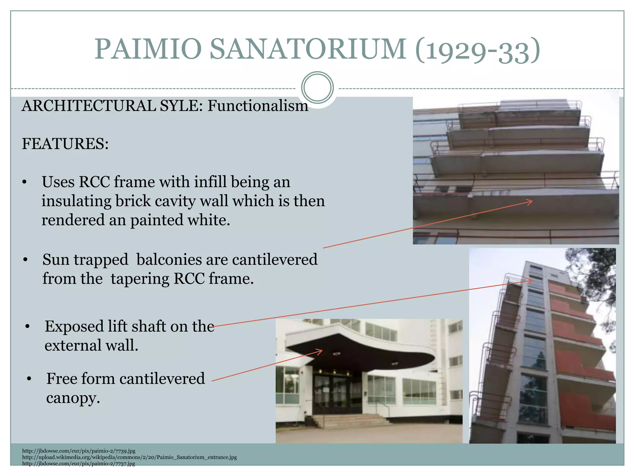 PAIMIO SANATORIUM (1929-33)
ARCHITECTURAL SYLE: Functionalism
FEATURES:
• Uses RCC frame with infill being an
insulating brick cavity wall which is then
rendered an painted white.
http://jbdowse.com/eur/pix/paimio-2/7739.jpg
http://upload.wikimedia.org/wikipedia/commons/2/20/Paimio_Sanatorium_entrance.jpg
http://jbdowse.com/eur/pix/paimio-2/7737.jpg
• Sun trapped balconies are cantilevered
from the tapering RCC frame.
• Free form cantilevered
canopy.
• Exposed lift shaft on the
external wall.
 