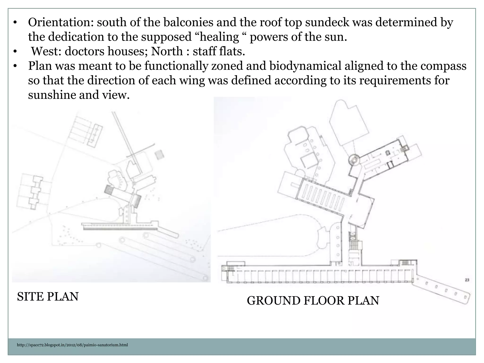 • Orientation: south of the balconies and the roof top sundeck was determined by
the dedication to the supposed “healing “ powers of the sun.
• West: doctors houses; North : staff flats.
• Plan was meant to be functionally zoned and biodynamical aligned to the compass
so that the direction of each wing was defined according to its requirements for
sunshine and view.
http://space72.blogspot.in/2012/08/paimio-sanatorium.html
SITE PLAN GROUND FLOOR PLAN
 