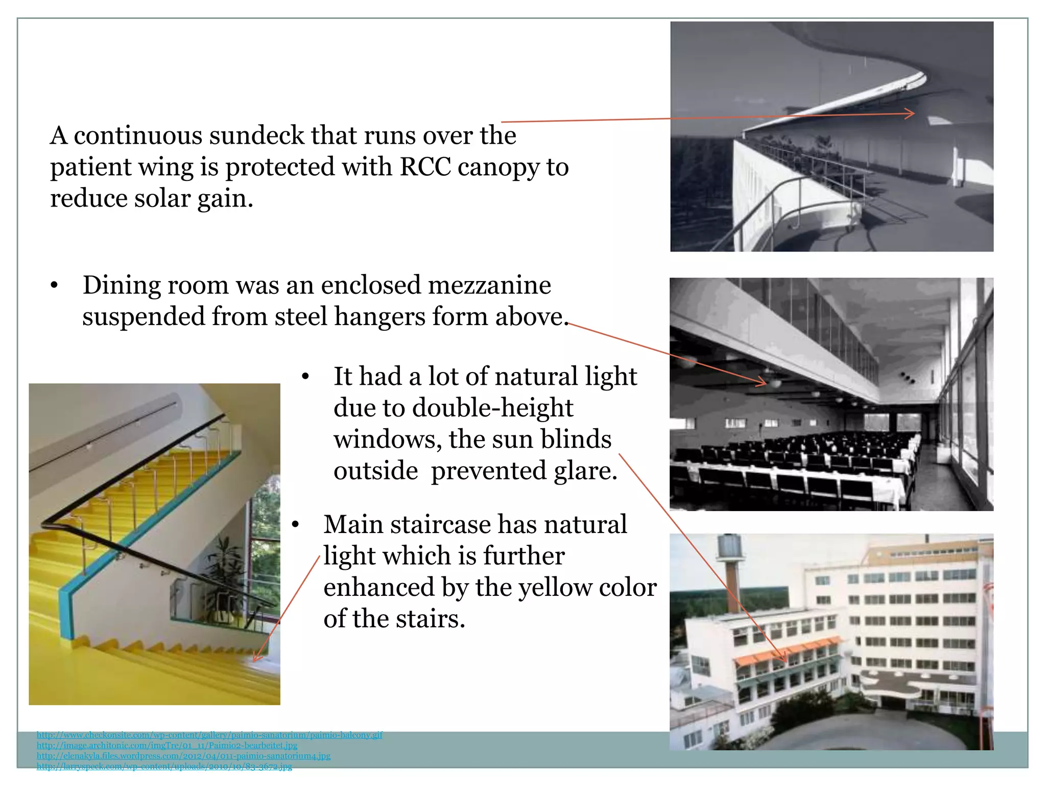 • It had a lot of natural light
due to double-height
windows, the sun blinds
outside prevented glare.
• Dining room was an enclosed mezzanine
suspended from steel hangers form above.
A continuous sundeck that runs over the
patient wing is protected with RCC canopy to
reduce solar gain.
• Main staircase has natural
light which is further
enhanced by the yellow color
of the stairs.
http://www.checkonsite.com/wp-content/gallery/paimio-sanatorium/paimio-balcony.gif
http://image.architonic.com/imgTre/01_11/Paimio2-bearbeitet.jpg
http://elenakyla.files.wordpress.com/2012/04/011-paimio-sanatorium4.jpg
http://larryspeck.com/wp-content/uploads/2010/10/83-3672.jpg
 