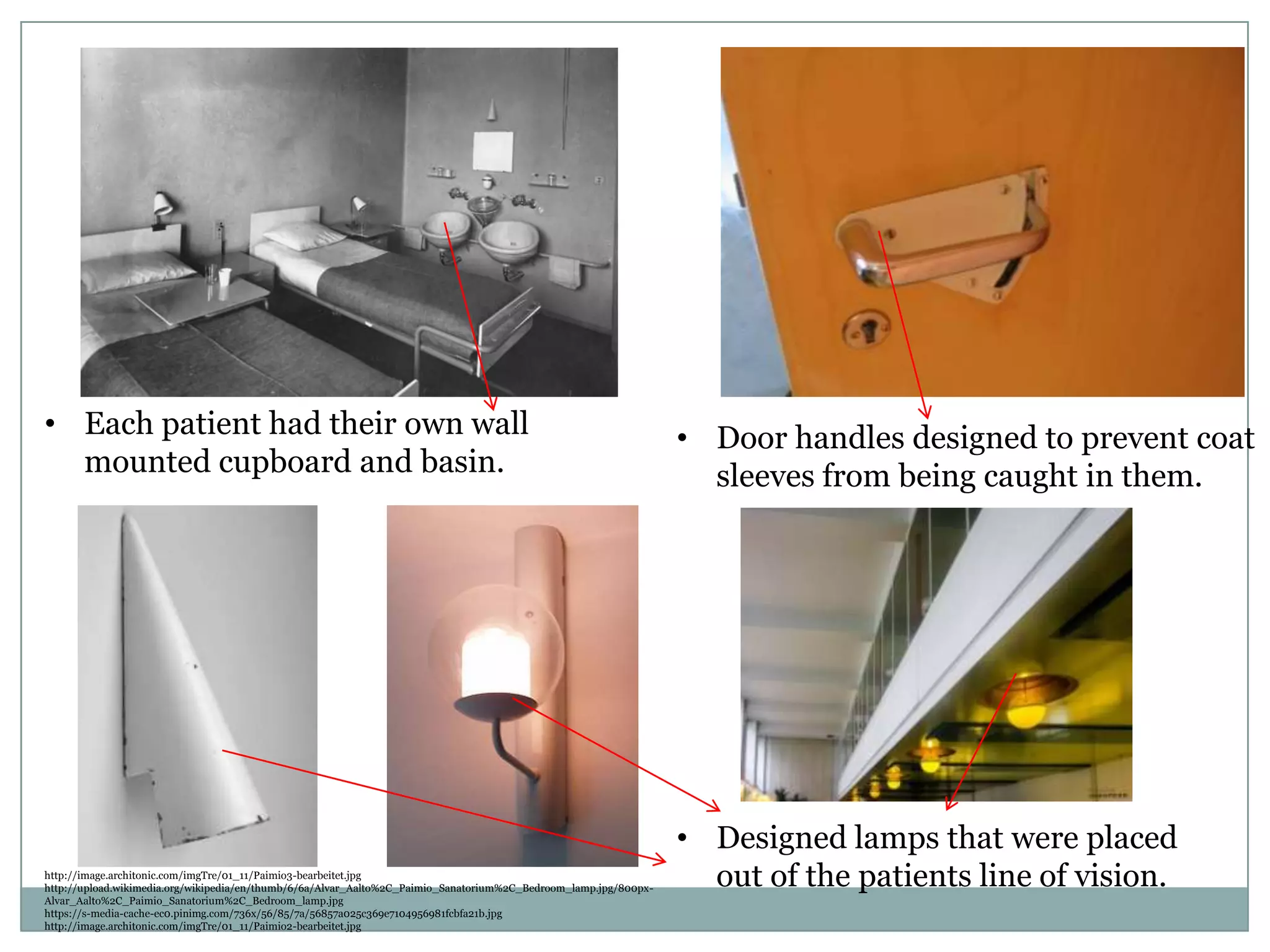• Door handles designed to prevent coat
sleeves from being caught in them.
http://image.architonic.com/imgTre/01_11/Paimio3-bearbeitet.jpg
http://upload.wikimedia.org/wikipedia/en/thumb/6/6a/Alvar_Aalto%2C_Paimio_Sanatorium%2C_Bedroom_lamp.jpg/800px-
Alvar_Aalto%2C_Paimio_Sanatorium%2C_Bedroom_lamp.jpg
https://s-media-cache-ec0.pinimg.com/736x/56/85/7a/56857a025c369e7104956981fcbfa21b.jpg
http://image.architonic.com/imgTre/01_11/Paimio2-bearbeitet.jpg
• Each patient had their own wall
mounted cupboard and basin.
• Designed lamps that were placed
out of the patients line of vision.
 