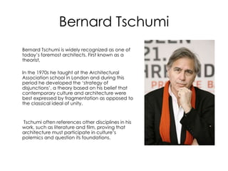 Bernard Tschumi
Bernard Tschumi is widely recognized as one of
today’s foremost architects. First known as a
theorist,
In the 1970s he taught at the Architectural
Association school in London and during this
period he developed the ‘strategy of
disjunctions’, a theory based on his belief that
contemporary culture and architecture were
best expressed by fragmentation as opposed to
the classical ideal of unity.
Tschumi often references other disciplines in his
work, such as literature and film, proving that
architecture must participate in culture’s
polemics and question its foundations.
 
