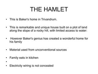 THE HAMLET
• This is Baker's home in Trivandrum.
• This is remarkable and unique house built on a plot of land
along the slope of a rocky hill, with limited access to water:
• However Baker's genius has created a wonderful home for
his family
• Material used from unconventional sources
• Family eats in kitchen
•
• Electricity wiring is not concealed
 