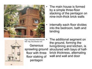Generous
sprawling ground
floor with three
floor staking of
pentagon
• The main house is formed
by a simple three-floor
stacking of the pentagon on
nine-inch-thick brick walls
• internally each floor divides
into the bedroom, bath and
landing
• The additional segment on
the ground, forming the
living/dining and kitchen, is
structured with bays of half-
brick thickness, alternating
wall and wall and door
Fig5: STACKED PENTAGON
Ref: http://lauriebaker.net/
 