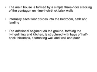 • The main house is formed by a simple three-floor stacking
of the pentagon on nine-inch-thick brick walls
• internally each floor divides into the bedroom, bath and
landing
• The additional segment on the ground, forming the
living/dining and kitchen, is structured with bays of half-
brick thickness, alternating wall and wall and door
 