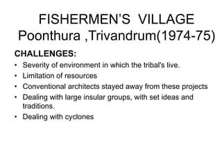 FISHERMEN’S VILLAGE
Poonthura ,Trivandrum(1974-75)
CHALLENGES:
• Severity of environment in which the tribal's live.
• Limitation of resources
• Conventional architects stayed away from these projects
• Dealing with large insular groups, with set ideas and
traditions.
• Dealing with cyclones
 