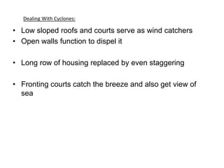 • Low sloped roofs and courts serve as wind catchers
• Open walls function to dispel it
• Long row of housing replaced by even staggering
• Fronting courts catch the breeze and also get view of
sea
Dealing With Cyclones:
 