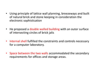 • Using principle of lattice wall planning, breezeways and built
of natural brick and stone keeping in consideration the
electronic sophistication
• He proposed a double walled building with an outer surface
of intersecting circles of brick jalis
• Internal shell fulfilled the constraints and controls necessary
for a computer laboratory.
• Space between the two walls accommodated the secondary
requirements for offices and storage areas.
 