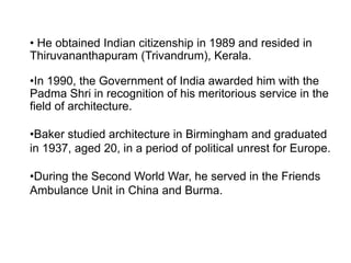 • He obtained Indian citizenship in 1989 and resided in
Thiruvananthapuram (Trivandrum), Kerala.
•In 1990, the Government of India awarded him with the
Padma Shri in recognition of his meritorious service in the
field of architecture.
•Baker studied architecture in Birmingham and graduated
in 1937, aged 20, in a period of political unrest for Europe.
•During the Second World War, he served in the Friends
Ambulance Unit in China and Burma.
 