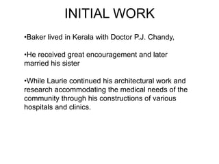 •Baker lived in Kerala with Doctor P.J. Chandy,
•He received great encouragement and later
married his sister
•While Laurie continued his architectural work and
research accommodating the medical needs of the
community through his constructions of various
hospitals and clinics.
INITIAL WORK
 