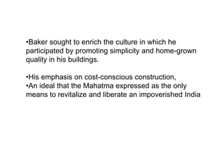 •Baker sought to enrich the culture in which he
participated by promoting simplicity and home-grown
quality in his buildings.
•His emphasis on cost-conscious construction,
•An ideal that the Mahatma expressed as the only
means to revitalize and liberate an impoverished India
 