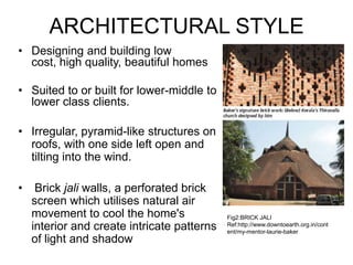 ARCHITECTURAL STYLE
• Designing and building low
cost, high quality, beautiful homes
• Suited to or built for lower-middle to
lower class clients.
• Irregular, pyramid-like structures on
roofs, with one side left open and
tilting into the wind.
• Brick jali walls, a perforated brick
screen which utilises natural air
movement to cool the home's
interior and create intricate patterns
of light and shadow
Fig2:BRICK JALI
Ref:http://www.downtoearth.org.in/cont
ent/my-mentor-laurie-baker
 