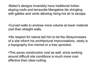•Baker's designs invariably have traditional Indian
sloping roofs and terracotta Mangalore tile shingling
with gables and vents allowing rising hot air to escape.
•Curved walls to enclose more volume at lower material
cost than straight walls.
•His respect for nature led him to let the idiosyncrasies
of a site inform his architectural improvisations, rarely is
a topography line marred or a tree uprooted.
•This saves construction cost as well, since working
around difficult site conditions is much more cost-
effective than clear-cutting
 
