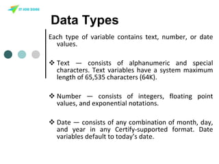 Data Types
Each type of variable contains text, number, or date
values.
 Text — consists of alphanumeric and special
characters. Text variables have a system maximum
length of 65,535 characters (64K).
 Number — consists of integers, floating point
values, and exponential notations.
 Date — consists of any combination of month, day,
and year in any Certify-supported format. Date
variables default to today’s date.
 