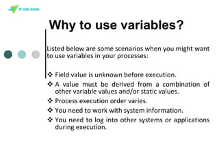 Why to use variables?
Listed below are some scenarios when you might want
to use variables in your processes:
 Field value is unknown before execution.
 A value must be derived from a combination of
other variable values and/or static values.
 Process execution order varies.
 You need to work with system information.
 You need to log into other systems or applications
during execution.
 