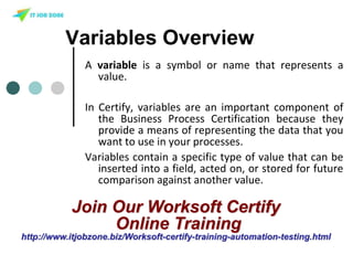 Variables Overview
A variable is a symbol or name that represents a
value.
In Certify, variables are an important component of
the Business Process Certification because they
provide a means of representing the data that you
want to use in your processes.
Variables contain a specific type of value that can be
inserted into a field, acted on, or stored for future
comparison against another value.
Join Our Worksoft Certify
Online Training
http://www.itjobzone.biz/Worksoft-certify-training-automation-testing.html
 