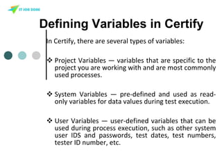 Defining Variables in Certify
In Certify, there are several types of variables:
 Project Variables — variables that are specific to the
project you are working with and are most commonly
used processes.
 System Variables — pre-defined and used as read-
only variables for data values during test execution.
 User Variables — user-defined variables that can be
used during process execution, such as other system
user IDS and passwords, test dates, test numbers,
tester ID number, etc.
 