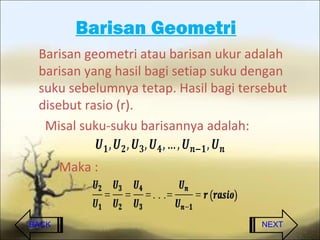 Barisan Geometri
 Barisan geometri atau barisan ukur adalah
 barisan yang hasil bagi setiap suku dengan
 suku sebelumnya tetap. Hasil bagi tersebut
 disebut rasio (r).
  Misal suku-suku barisannya adalah:

       Maka :


BACK                                  NEXT
 