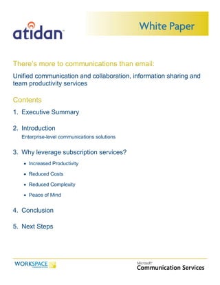 There’s more to communications than email:
Unified communication and collaboration, information sharing and
team productivity services

Contents
1. Executive Summary

2. Introduction
   Enterprise-level communications solutions


3. Why leverage subscription services?
    Increased Productivity

    Reduced Costs

    Reduced Complexity

    Peace of Mind


4. Conclusion

5. Next Steps
 