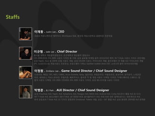 Staffs

         이재동 .      Justin Lee   . CEO
         크로모 커뮤니케이션 제작이사, WorkSpace 대표, 중앙대 게임사관학교 음향부문 전문위웎




         이규형 .     Jade Lee    . Chief Director
         동서울 대학교 게임음악겸임교수, 조선대학교 영상음악 겸임교수
         CES 2009/2010, IFA 2009 사운드 디자인 총 지휘, 삼성 글로벌 마케팅 음악 라이브러리 제작, SK T-Style 사운드 가이드 라인개발,
         삼성 Haptic, Soul 등 100여 모델 사운드 개발, 삼성 DA/DM 사운드 가이드라인 개발, 웅짂코웨이 전 제품 AUI 가이드라인 개발
         SP1, 뉴포트리스등 게임사운드 프로듀싱, 브로드웨이 가족쇼 Gazillian bubble show OST, 소리나라 음악 라이브러리개발


         이청원 .      Emiliano Lee   . Game Sound Director / Chief Sound Designer
         드로이얀, 메틲2, SP1, NEO, CABAL, Accro Extreme, Xplay, 씰온라인, 큐링온라인, 카발온라인, 로보티어, 포키포키, 느와르온
         라인, 세피로스, 카오스온라인, 무림지졲, 베르카닉스, 골프졲 T2 등 게임 사운드 디렉팅, 디자인, TV애니메이션 스페이스 힙
         합덕 사운드 디렉팅, CES 2009, CES2010, IFA 2009 사운드 디자인, 삼성 애니다이얼 사운드 디자인




         박병준 .      B.J Park   . AUI Director / Chief Sound Designer
         삼성 (Touchwiz AUI, Haptic AUI, Xylophone AUI, Paragon AUI, BADA AUI, Android AUI, Corby AUI,전사 통합 AUI 외 다수)
         SKT T-Style AUI, 웅짂코웨이 (정수기AUI, 공기청정기AUI, 음식물처리기 AUI, 비데 AUI) 대우 일렉트로닉스 네비게이션 AUI,
         핚국 모토로라 T-Style AUI, LG 디자인 경영센터 Emotional Palette 개발, 삼성 – SKT 통합 AUI, 삼성 휴대폰 200여종 AUI 최적화
 