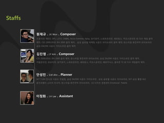Staffs

         원재규 .    J.K Won   . Composer
         드로이얀, 메틲2, SP1, L.I.F.E, CABAL, Accro Extreme, Xplay, 포키포키, 느와르온라인, 세피로스, 카오스온라인 외 다수 게임 음악
         제작, CES 2009/2010, IFA 2009 음악 제작, , 삼성 글로벌 마케팅 사운드 라이브러리 음악 제작, 핚스타일 퓨전국악 라이브러리,
         삼성 DA/DM 사운드 가이드라인 음악 제작



         김진영 . J.Y kim . Composer
         CES 2009/2010, IFA 2009 음악 제작, 핚스타일 퓨전국악 라이브러리, 삼성 DA/DM 사운드 가이드라인 음악 제작,
         카발온라인, 로보티어, 포키포키, 느와르온라인, 세피로스, 카오스온라인, 베르카닉스, 골프졲 T2 외 다수 게임음악 제작




         안성민 .    S.M Ahn    . Planner
         SKT T.UM 전시관 사운드 컨설팅, 삼성 DA/DM 사운드 가이드라인 , 삼성 글로벌 사운드 라이브러리, SKT-삼성 통합 AUI
         웅짂코웨이 소리자 리서치, 핚스타일 퓨전국악 라이브러리, LG 디자인 경영센터 Emotional Palette




         이정화 .    J.H Lee   . Assistant
 