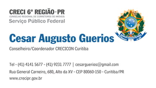 Serviço Público Federal 
Cesar Augusto Guerios 
Conselheiro/Coordenador CRECICON Curitiba 
Tel - (41) 4141 5677 - (41) 9231 7777 | cesarguerios@gmail.com 
Rua General Carneiro, 680, Alto da XV - CEP 80060-150 - Curitiba/PR 
www.crecipr.gov.br 
 
