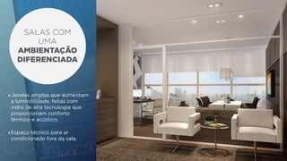 SALAS COM 
UMA 
AMBIENTAÇÃO 
DIFERENCIADA 
‣Janelas amplas que aumentam 
a luminosidade, feitas com 
vidro de alta tecnologia que 
proporcionam conforto 
térmico e acústico. 
‣Espaço técnico para ar 
condicionado fora da sala. 
 